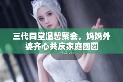 三代同堂温馨聚会，妈妈外婆齐心共庆家庭团圆