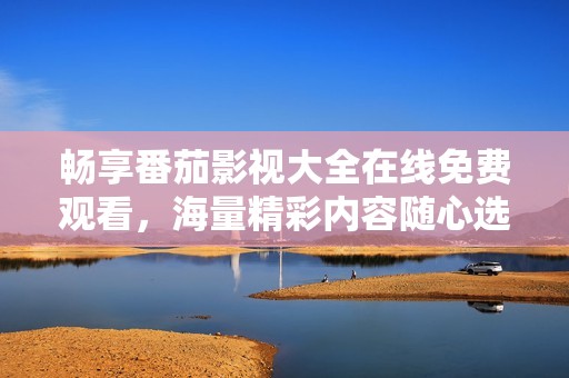 畅享番茄影视大全在线免费观看，海量精彩内容随心选择