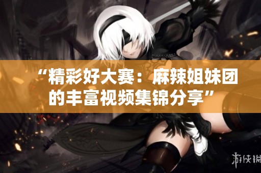 “精彩好大赛：麻辣姐妹团的丰富视频集锦分享”