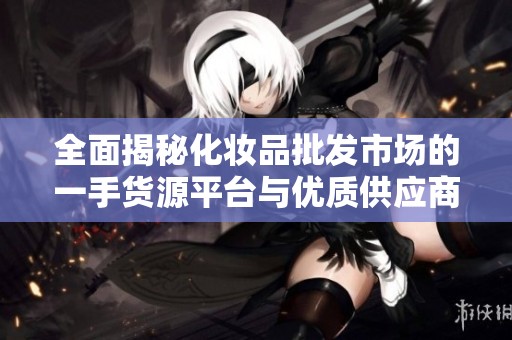 全面揭秘化妆品批发市场的一手货源平台与优质供应商