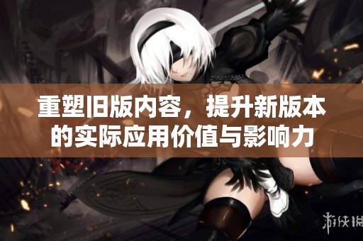 重塑旧版内容，提升新版本的实际应用价值与影响力