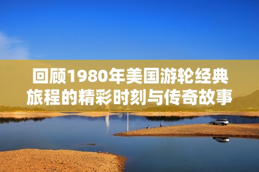 回顾1980年美国游轮经典旅程的精彩时刻与传奇故事