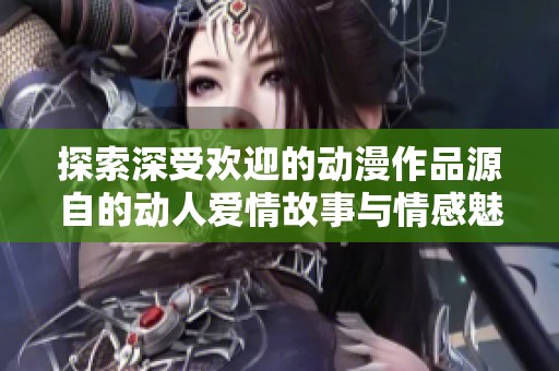 探索深受欢迎的动漫作品源自的动人爱情故事与情感魅力