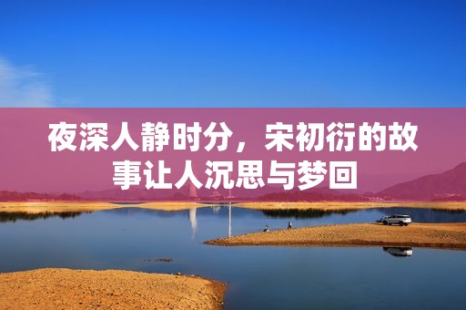 夜深人静时分，宋初衍的故事让人沉思与梦回