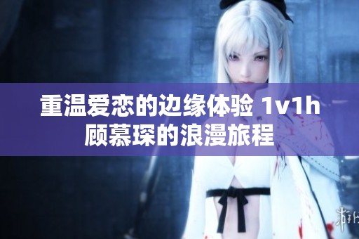 重温爱恋的边缘体验 1v1h顾慕琛的浪漫旅程