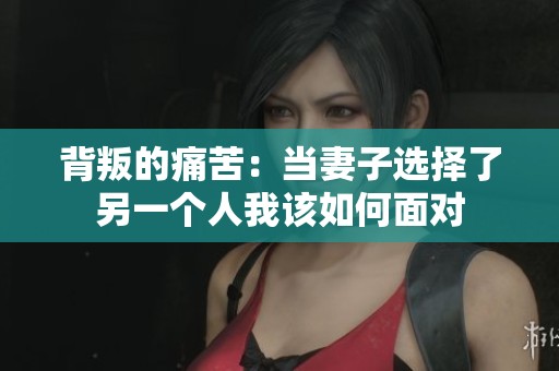 背叛的痛苦：当妻子选择了另一个人我该如何面对