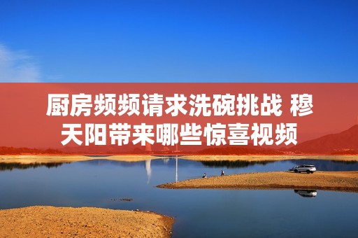 厨房频频请求洗碗挑战 穆天阳带来哪些惊喜视频