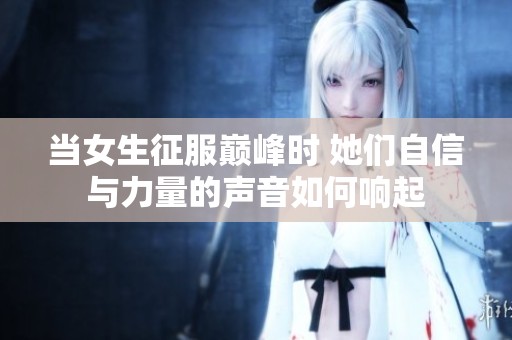 当女生征服巅峰时 她们自信与力量的声音如何响起