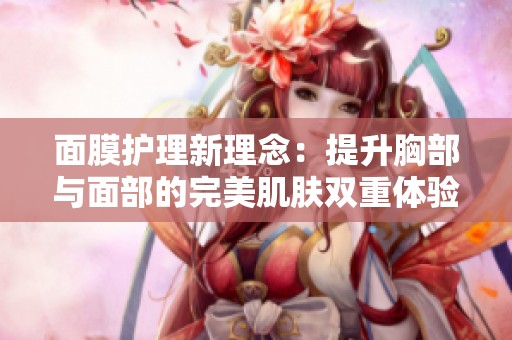 面膜护理新理念：提升胸部与面部的完美肌肤双重体验