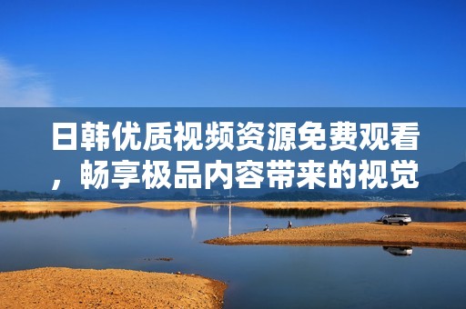 日韩优质视频资源免费观看，畅享极品内容带来的视觉盛宴