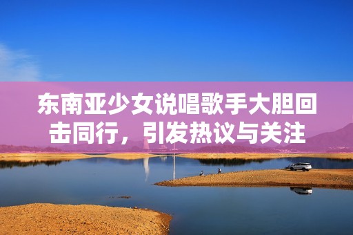 东南亚少女说唱歌手大胆回击同行，引发热议与关注