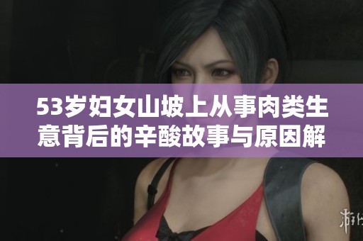 53岁妇女山坡上从事肉类生意背后的辛酸故事与原因解析