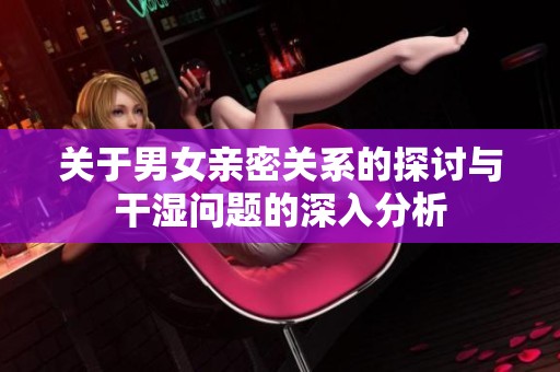 关于男女亲密关系的探讨与干湿问题的深入分析