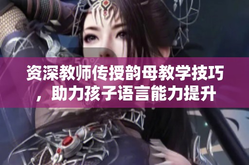 资深教师传授韵母教学技巧，助力孩子语言能力提升