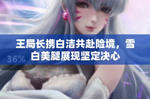 王局长携白洁共赴险境，雪白美腿展现坚定决心