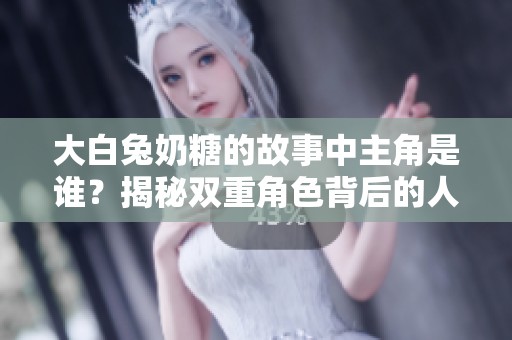大白兔奶糖的故事中主角是谁？揭秘双重角色背后的人物关系