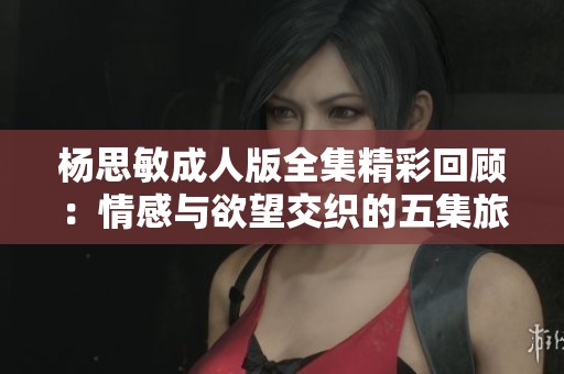 杨思敏成人版全集精彩回顾：情感与欲望交织的五集旅程