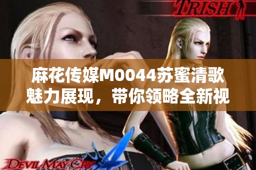 麻花传媒M0044苏蜜清歌魅力展现，带你领略全新视听盛宴