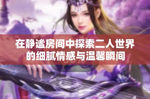 在静谧房间中探索二人世界的细腻情感与温馨瞬间