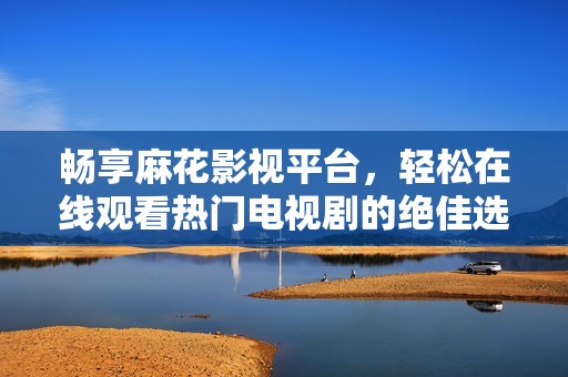 畅享麻花影视平台，轻松在线观看热门电视剧的绝佳选择