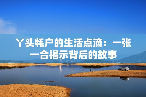 丫头牦户的生活点滴：一张一合揭示背后的故事