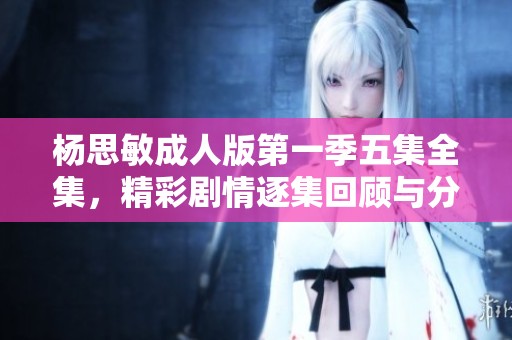 杨思敏成人版第一季五集全集，精彩剧情逐集回顾与分析