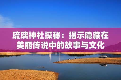 琉璃神社探秘：揭示隐藏在美丽传说中的故事与文化