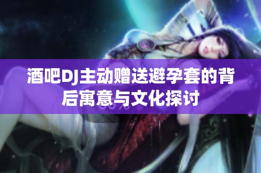 酒吧DJ主动赠送避孕套的背后寓意与文化探讨