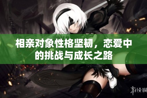 相亲对象性格坚韧，恋爱中的挑战与成长之路