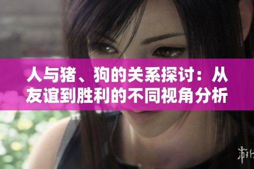 人与猪、狗的关系探讨：从友谊到胜利的不同视角分析
