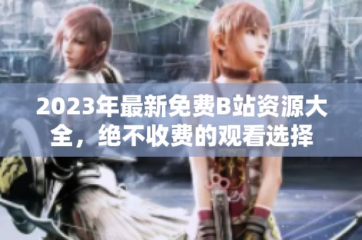 2023年最新免费B站资源大全，绝不收费的观看选择