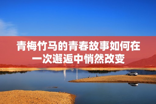 青梅竹马的青春故事如何在一次邂逅中悄然改变