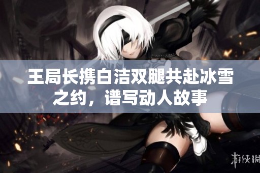王局长携白洁双腿共赴冰雪之约，谱写动人故事