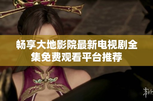 畅享大地影院最新电视剧全集免费观看平台推荐