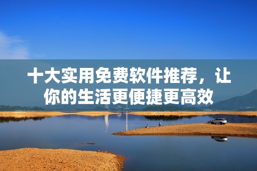十大实用免费软件推荐，让你的生活更便捷更高效