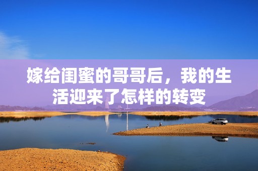 嫁给闺蜜的哥哥后，我的生活迎来了怎样的转变