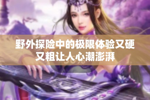 野外探险中的极限体验又硬又粗让人心潮澎湃