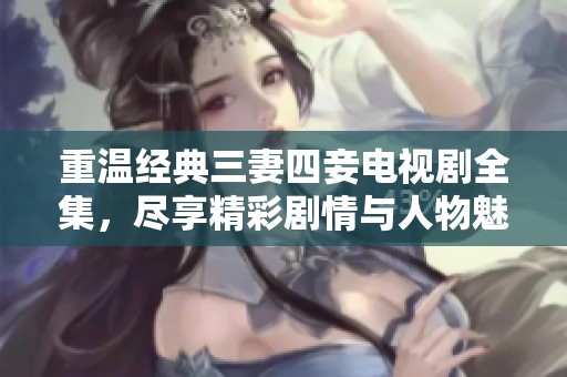 重温经典三妻四妾电视剧全集，尽享精彩剧情与人物魅力