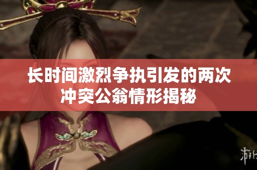 长时间激烈争执引发的两次冲突公翁情形揭秘