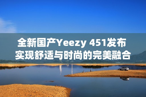 全新国产Yeezy 451发布 实现舒适与时尚的完美融合