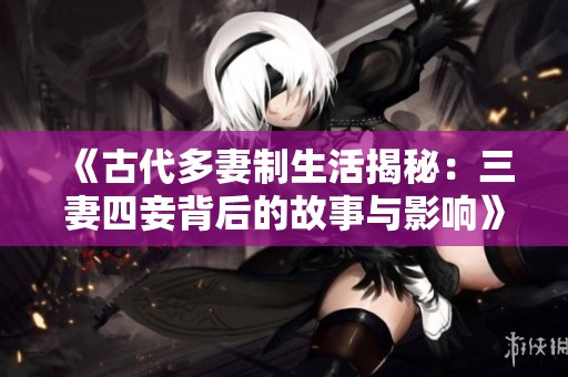 《古代多妻制生活揭秘：三妻四妾背后的故事与影响》