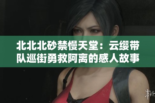 北北北砂禁慢天堂：云缨带队巡街勇救阿离的感人故事
