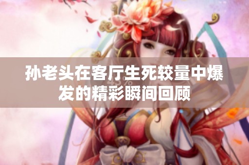 孙老头在客厅生死较量中爆发的精彩瞬间回顾