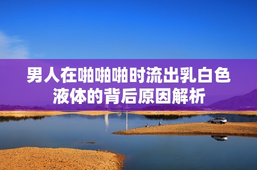 男人在啪啪啪时流出乳白色液体的背后原因解析