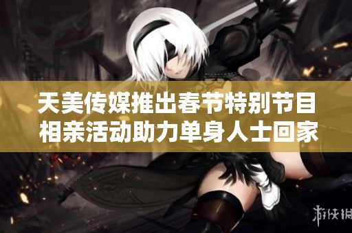 天美传媒推出春节特别节目 相亲活动助力单身人士回家团圆