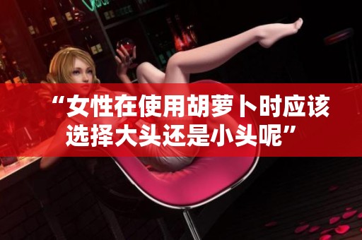 “女性在使用胡萝卜时应该选择大头还是小头呢”