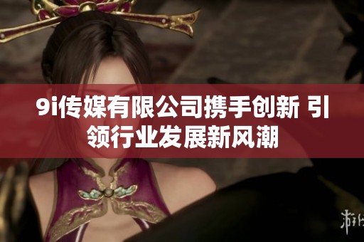 9i传媒有限公司携手创新 引领行业发展新风潮