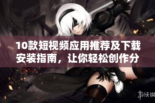 10款短视频应用推荐及下载安装指南，让你轻松创作分享