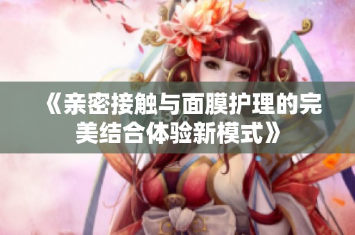 《亲密接触与面膜护理的完美结合体验新模式》
