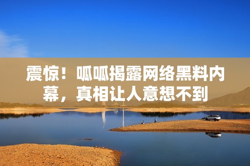 震惊！呱呱揭露网络黑料内幕，真相让人意想不到